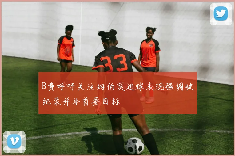 B费呼吁关注姆伯莫进球表现强调破纪录并非首要目标
