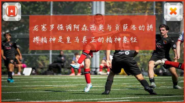 龙塞罗强调阿森西奥与贡萨洛的拼搏精神是皇马真正的精神象征
