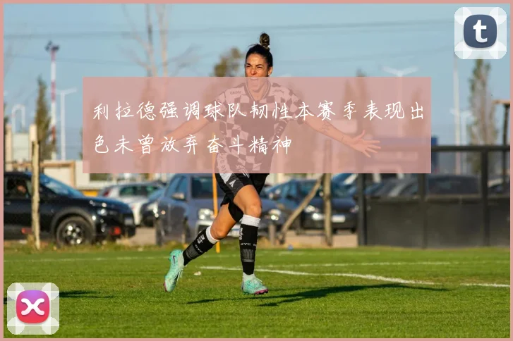 利拉德强调球队韧性本赛季表现出色未曾放弃奋斗精神