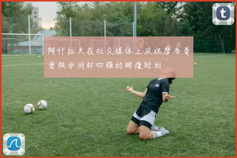 阿什拉夫在社交媒体上庆祝摩洛哥晋级非洲杯四强的辉煌时刻