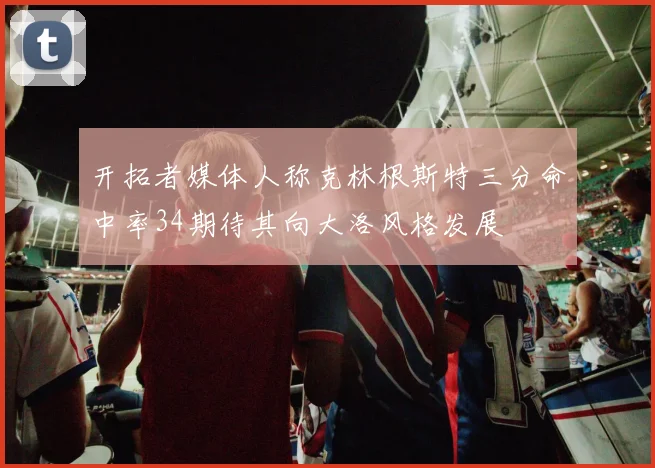 开拓者媒体人称克林根斯特三分命中率34期待其向大洛风格发展