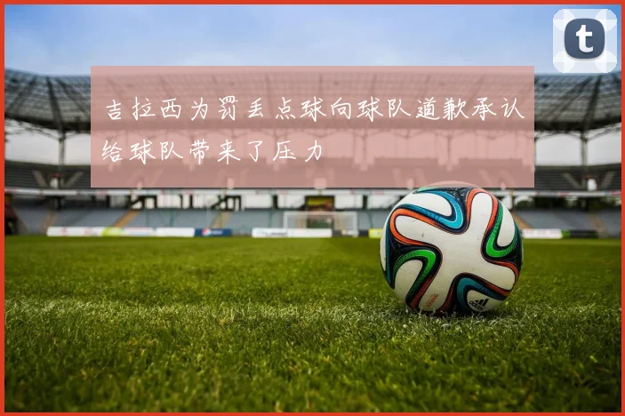 吉拉西为罚丢点球向球队道歉承认给球队带来了压力