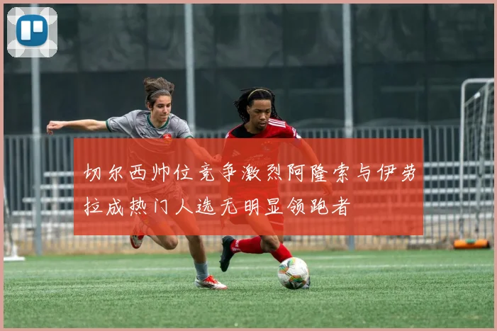 切尔西帅位竞争激烈阿隆索与伊劳拉成热门人选无明显领跑者