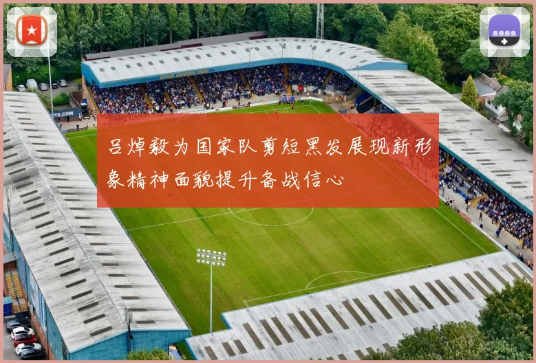 吕焯毅为国家队剪短黑发展现新形象精神面貌提升备战信心