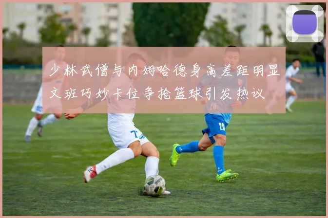少林武僧与内姆哈德身高差距明显文班巧妙卡位争抢篮球引发热议