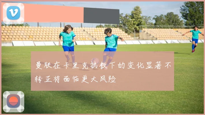 曼联在卡里克执教下的变化显著不转正将面临更大风险