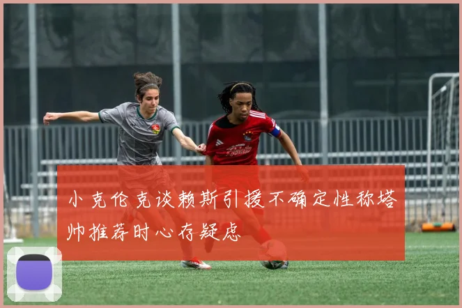 小克伦克谈赖斯引援不确定性称塔帅推荐时心存疑虑
