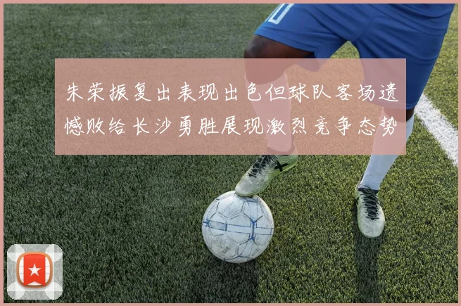 朱荣振复出表现出色但球队客场遗憾败给长沙勇胜展现激烈竞争态势