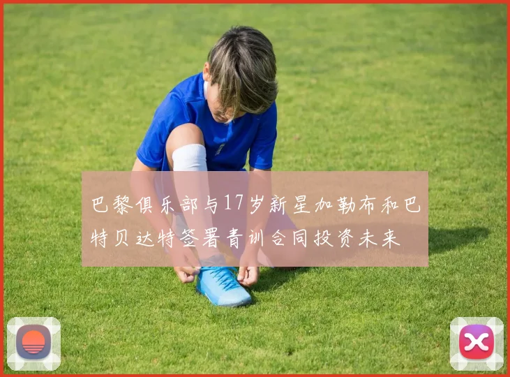 巴黎俱乐部与17岁新星加勒布和巴特贝达特签署青训合同投资未来