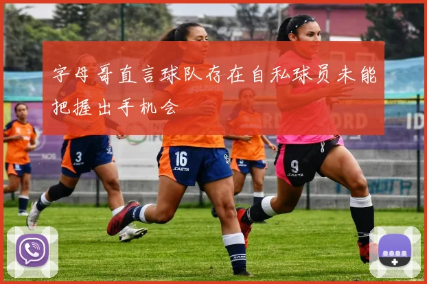 字母哥直言球队存在自私球员未能把握出手机会