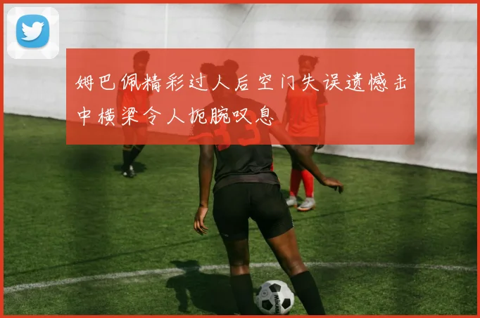 姆巴佩精彩过人后空门失误遗憾击中横梁令人扼腕叹息
