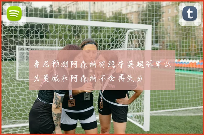 鲁尼预测阿森纳将稳夺英超冠军认为曼城和阿森纳不会再失分